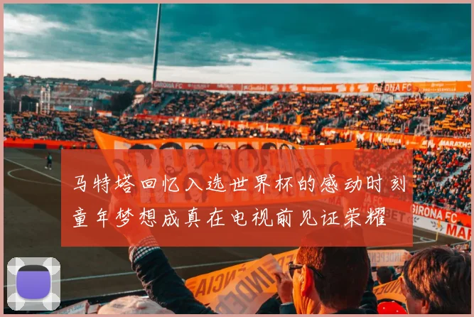 马特塔回忆入选世界杯的感动时刻童年梦想成真在电视前见证荣耀