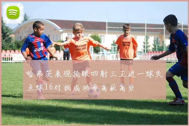 哈弗茨表现抢眼四射三正进一球失点球16对抗成功率高获高分