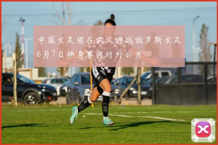 中国女足将在武汉迎战俄罗斯女足6月7日热身赛将对外公开