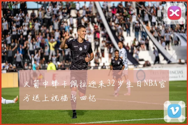 火箭中锋卡佩拉迎来32岁生日NBA官方送上祝福与回忆