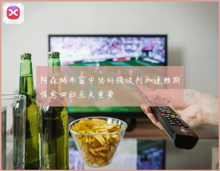 阿森纳冬窗中场补强谈判加速赖斯伤愈回归至关重要