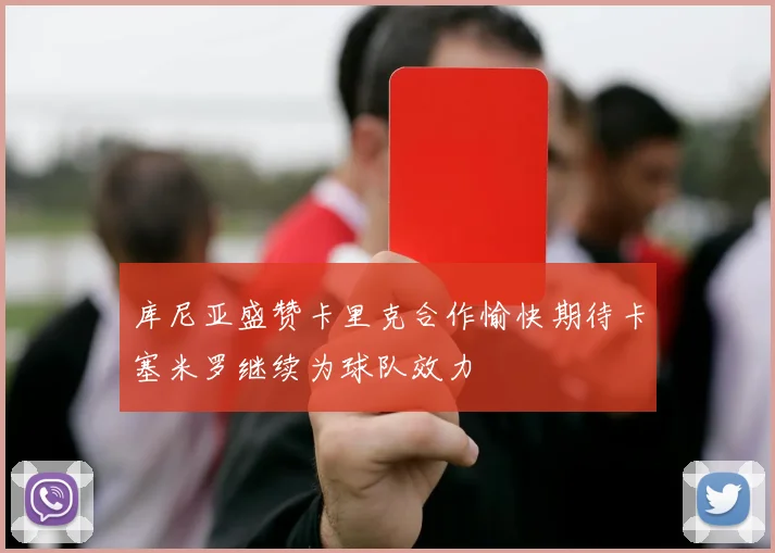 库尼亚盛赞卡里克合作愉快期待卡塞米罗继续为球队效力