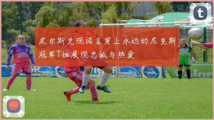 皮尔斯兑现诺言穿上永远的尼克斯冠军T恤展现忠诚与热爱