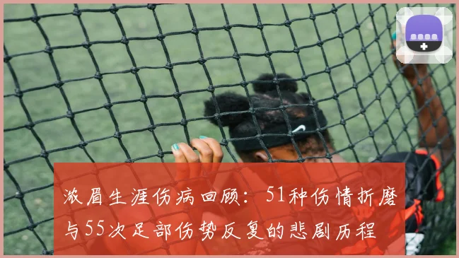 浓眉生涯伤病回顾：51种伤情折磨与55次足部伤势反复的悲剧历程