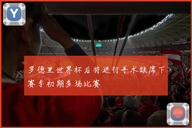 罗德里世界杯后将进行手术缺席下赛季初期多场比赛