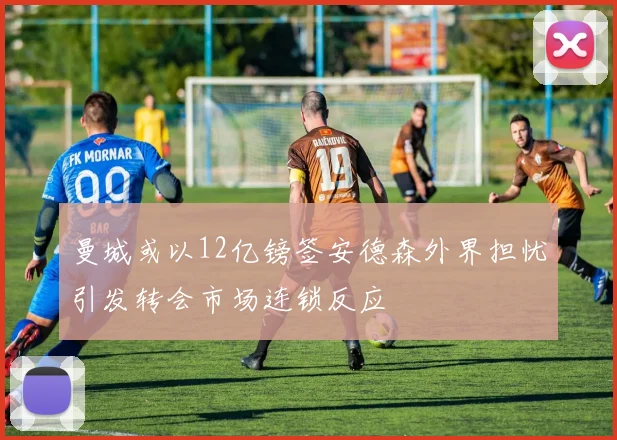 曼城或以12亿镑签安德森外界担忧引发转会市场连锁反应