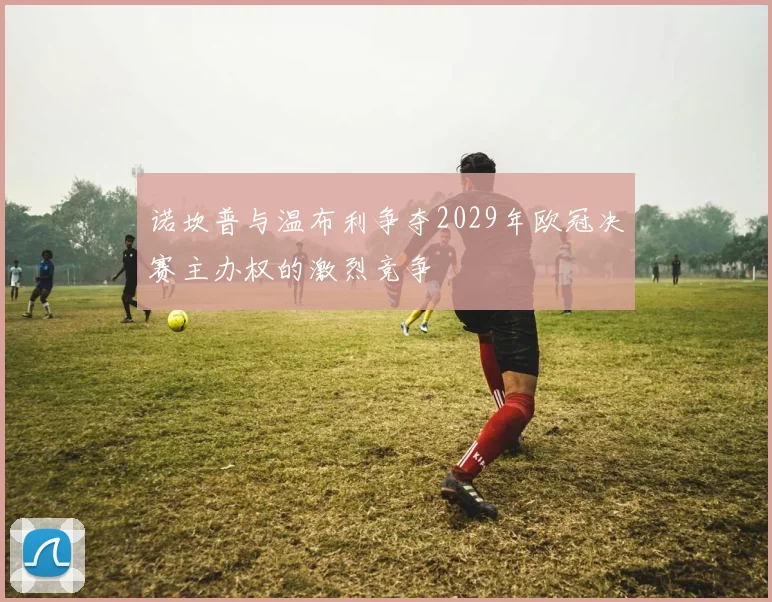 诺坎普与温布利争夺2029年欧冠决赛主办权的激烈竞争