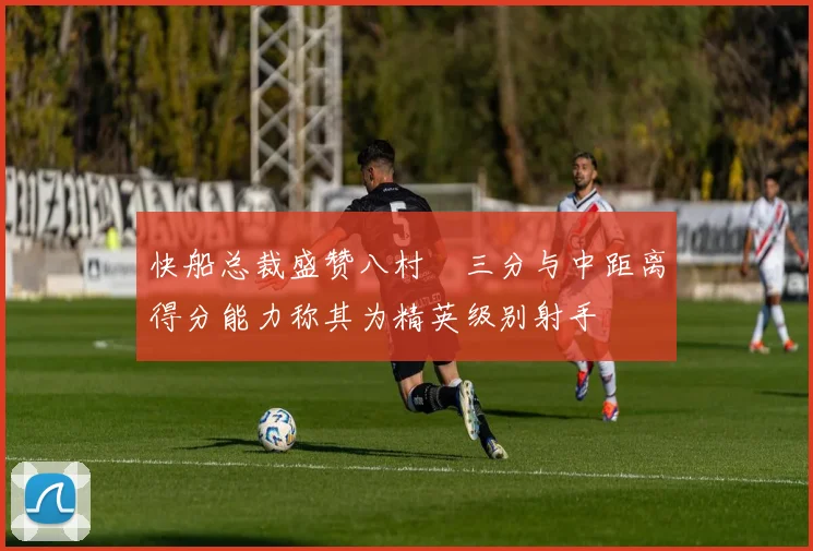 快船总裁盛赞八村塁三分与中距离得分能力称其为精英级别射手
