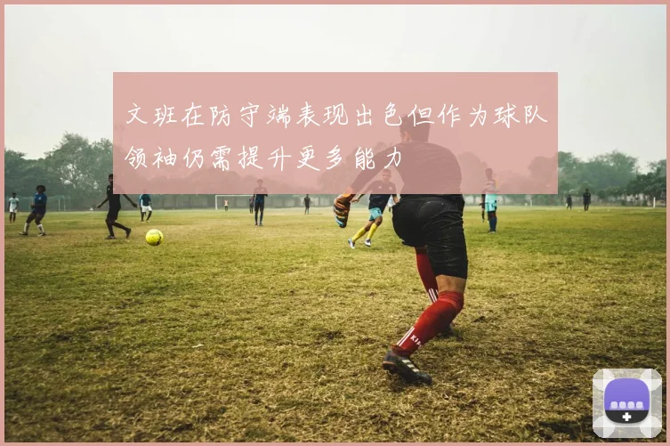 文班在防守端表现出色但作为球队领袖仍需提升更多能力