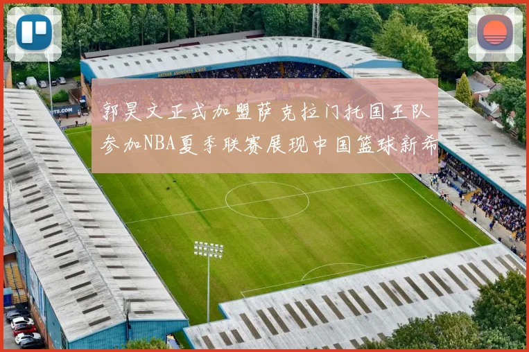 郭昊文正式加盟萨克拉门托国王队参加NBA夏季联赛展现中国篮球新希望