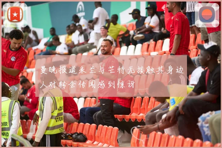 曼晚报道米兰与芒特无接触其身边人对转会传闻感到惊讶