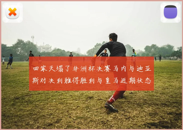 回家天塌了非洲杯决赛马内与迪亚斯对决利雅得胜利与皇马近期状态堪忧