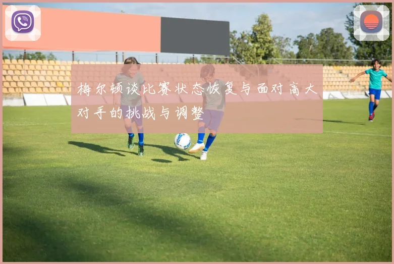 梅尔顿谈比赛状态恢复与面对高大对手的挑战与调整