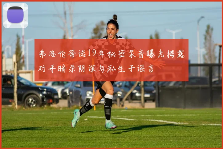 弗洛伦蒂诺19年秘密录音曝光揭露对手暗杀阴谋与私生子谣言