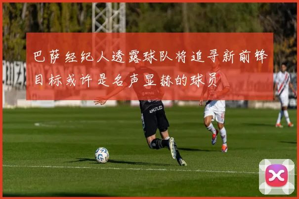 巴萨经纪人透露球队将追寻新前锋目标或许是名声显赫的球员