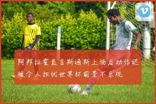 阿邦拉霍直言斯通斯上场后动作迟缓令人担忧世界杯前景不乐观