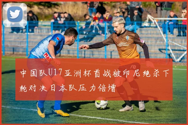 中国队U17亚洲杯首战被印尼绝杀下轮对决日本队压力倍增