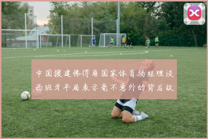 中国援建佛得角国家体育场经理谈西班牙平局表示毫不意外的背后故事