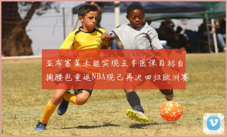 亚布塞莱未能实现五季医保目标自掏腰包重返NBA现已再次回归欧洲赛场