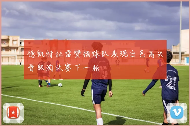 德凯特拉雷赞扬球队表现出色高兴晋级淘汰赛下一轮