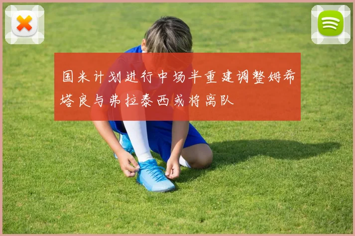 国米计划进行中场半重建调整姆希塔良与弗拉泰西或将离队