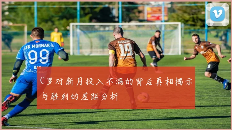 C罗对新月投入不满的背后真相揭示与胜利的差距分析