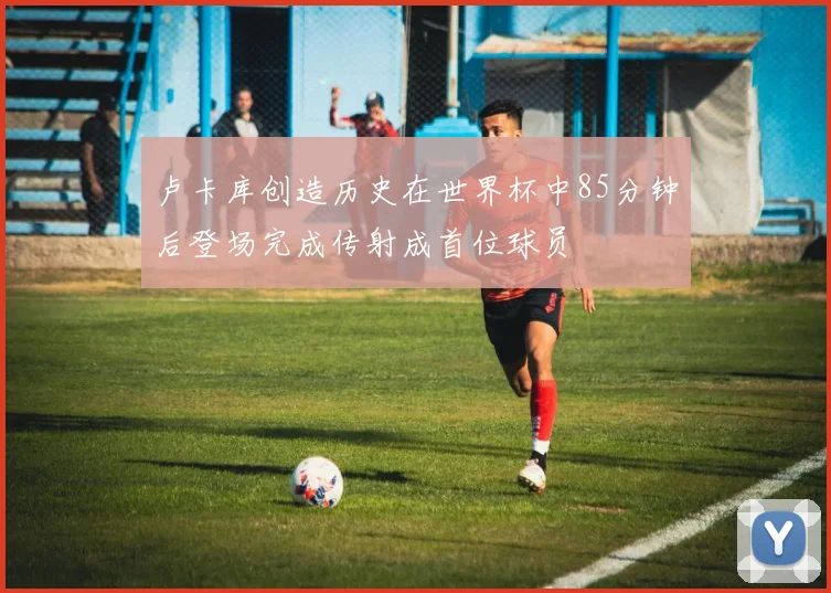 卢卡库创造历史在世界杯中85分钟后登场完成传射成首位球员