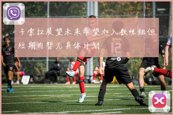 卡索拉展望未来希望加入教练组但短期内暂无具体计划