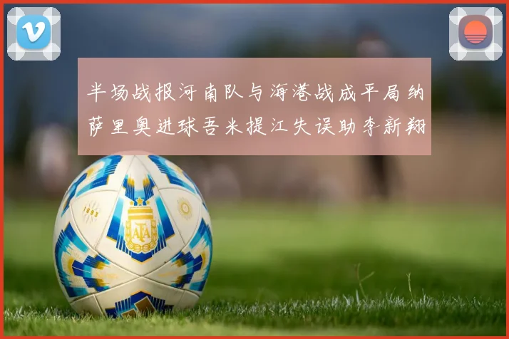 半场战报河南队与海港战成平局纳萨里奥进球吾米提江失误助李新翔扳平