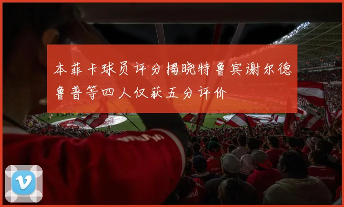 本菲卡球员评分揭晓特鲁宾谢尔德鲁普等四人仅获五分评价