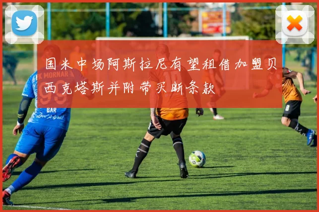 国米中场阿斯拉尼有望租借加盟贝西克塔斯并附带买断条款