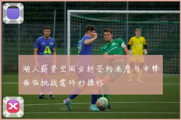 湖人薪资空间分析签约老詹与中锋面临挑战需巧妙操作