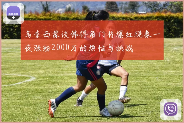 乌奈西蒙谈佛得角门将爆红现象一夜涨粉2000万的烦恼与挑战